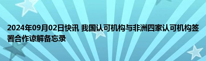 2024年09月02日快讯 我国认可机构与非洲四家认可机构签署合作谅解备忘录