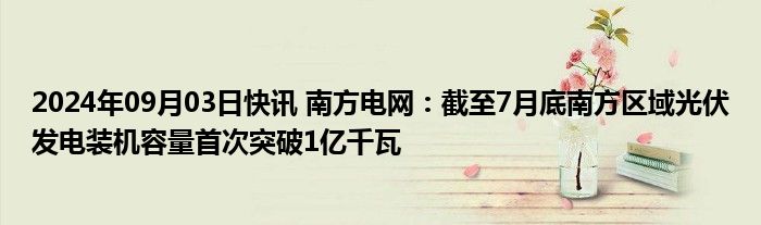 2024年09月03日快讯 南方电网：截至7月底南方区域光伏发电装机容量首次突破1亿千瓦