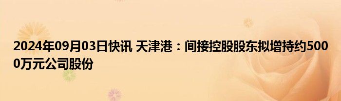 2024年09月03日快讯 天津港：间接控股股东拟增持约5000万元公司股份