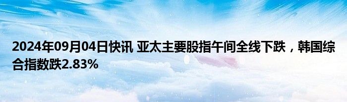 2024年09月04日快讯 亚太主要股指午间全线下跌，韩国综合指数跌2.83%