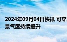 2024年09月04日快讯 可穿戴设备不断出新，消费电子行业景气度持续提升