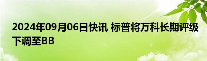 2024年09月06日快讯 标普将万科长期评级下调至BB