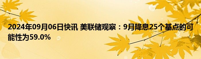 2024年09月06日快讯 美联储观察：9月降息25个基点的可能性为59.0%