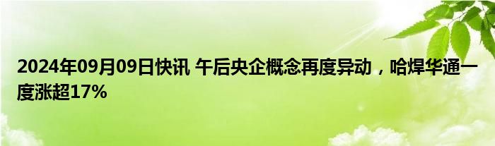 2024年09月09日快讯 午后央企概念再度异动，哈焊华通一度涨超17%