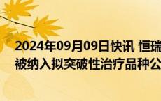 2024年09月09日快讯 恒瑞医药：子公司SHR1918注射液被纳入拟突破性治疗品种公示名单