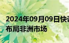 2024年09月09日快讯 多家A股医药公司积极布局非洲市场