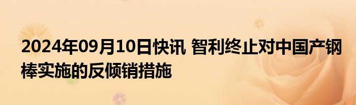 2024年09月10日快讯 智利终止对中国产钢棒实施的反倾销措施