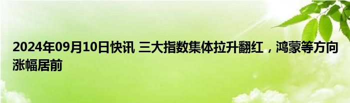 2024年09月10日快讯 三大指数集体拉升翻红，鸿蒙等方向涨幅居前