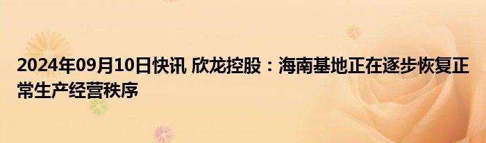 2024年09月10日快讯 欣龙控股：海南基地正在逐步恢复正常生产经营秩序