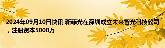 2024年09月10日快讯 新菲光在深圳成立未来智光科技公司，注册资本5000万