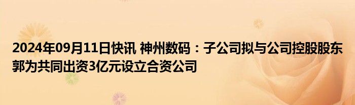 2024年09月11日快讯 神州数码：子公司拟与公司控股股东郭为共同出资3亿元设立合资公司