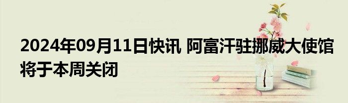 2024年09月11日快讯 阿富汗驻挪威大使馆将于本周关闭