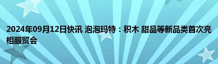 2024年09月12日快讯 泡泡玛特：积木 甜品等新品类首次亮相服贸会