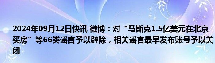 2024年09月12日快讯 微博：对“马斯克1.5亿美元在北京买房”等66类谣言予以辟除，相关谣言最早发布账号予以关闭