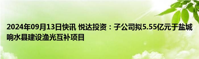 2024年09月13日快讯 悦达投资：子公司拟5.55亿元于盐城响水县建设渔光互补项目