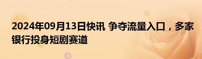 2024年09月13日快讯 争夺流量入口，多家银行投身短剧赛道