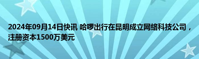 2024年09月14日快讯 哈啰出行在昆明成立网络科技公司，注册资本1500万美元