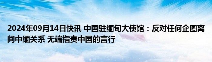 2024年09月14日快讯 中国驻缅甸大使馆：反对任何企图离间中缅关系 无端指责中国的言行