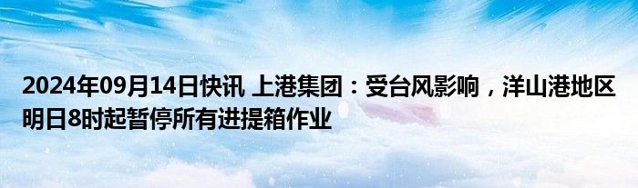 2024年09月14日快讯 上港集团：受台风影响，洋山港地区明日8时起暂停所有进提箱作业