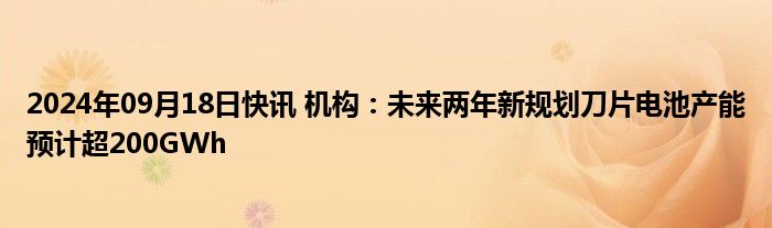 2024年09月18日快讯 机构：未来两年新规划刀片电池产能预计超200GWh