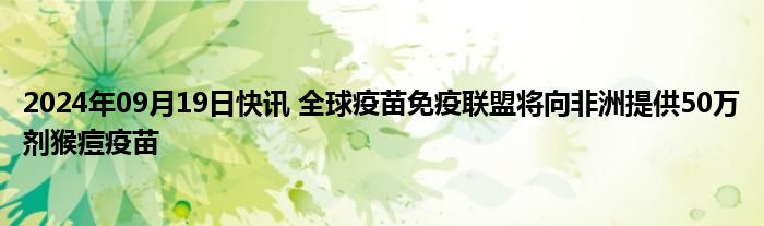 2024年09月19日快讯 全球疫苗免疫联盟将向非洲提供50万剂猴痘疫苗