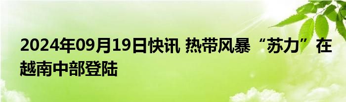 2024年09月19日快讯 热带风暴“苏力”在越南中部登陆