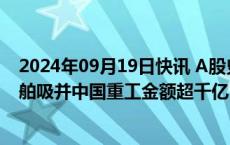 2024年09月19日快讯 A股史上最大吸并交易出现，中国船舶吸并中国重工金额超千亿