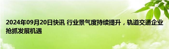 2024年09月20日快讯 行业景气度持续提升，轨道交通企业抢抓发展机遇