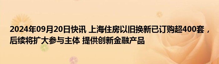 2024年09月20日快讯 上海住房以旧换新已订购超400套，后续将扩大参与主体 提供创新金融产品