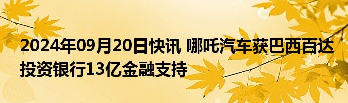 2024年09月20日快讯 哪吒汽车获巴西百达投资银行13亿金融支持