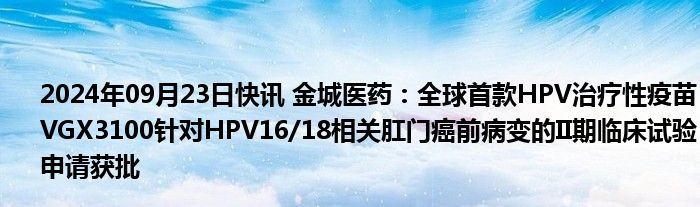 2024年09月23日快讯 金城医药：全球首款HPV治疗性疫苗VGX3100针对HPV16/18相关肛门癌前病变的II期临床试验申请获批