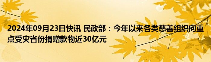 2024年09月23日快讯 民政部：今年以来各类慈善组织向重点受灾省份捐赠款物近30亿元