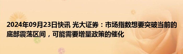 2024年09月23日快讯 光大证券：市场指数想要突破当前的底部震荡区间，可能需要增量政策的催化