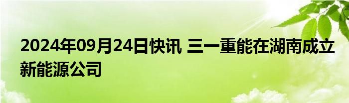 2024年09月24日快讯 三一重能在湖南成立新能源公司