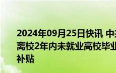 2024年09月25日快讯 中共中央 国务院：对就业困难人员 离校2年内未就业高校毕业生灵活就业的给予一定社会保险补贴