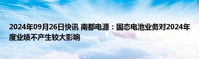 2024年09月26日快讯 南都电源：固态电池业务对2024年度业绩不产生较大影响