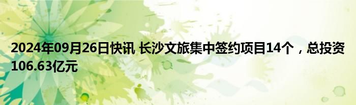 2024年09月26日快讯 长沙文旅集中签约项目14个，总投资106.63亿元