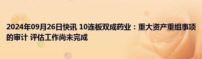 2024年09月26日快讯 10连板双成药业：重大资产重组事项的审计 评估工作尚未完成