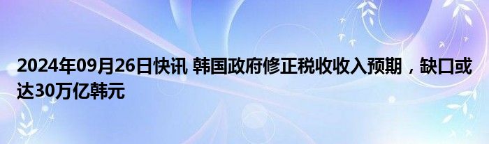 2024年09月26日快讯 韩国政府修正税收收入预期，缺口或达30万亿韩元