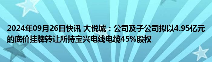 2024年09月26日快讯 大悦城：公司及子公司拟以4.95亿元的底价挂牌转让所持宝兴电线电缆45%股权