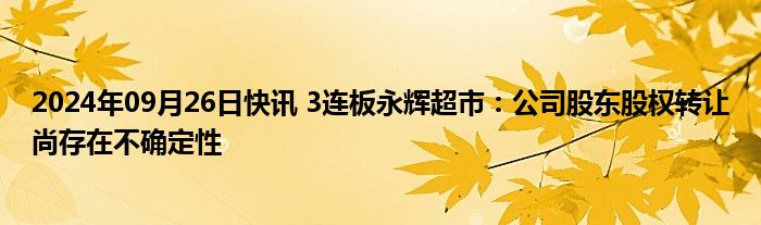 2024年09月26日快讯 3连板永辉超市：公司股东股权转让尚存在不确定性