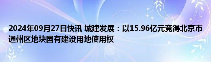 2024年09月27日快讯 城建发展：以15.96亿元竞得北京市通州区地块国有建设用地使用权