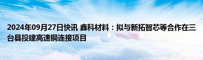 2024年09月27日快讯 鑫科材料：拟与新拓智芯等合作在三台县投建高速铜连接项目