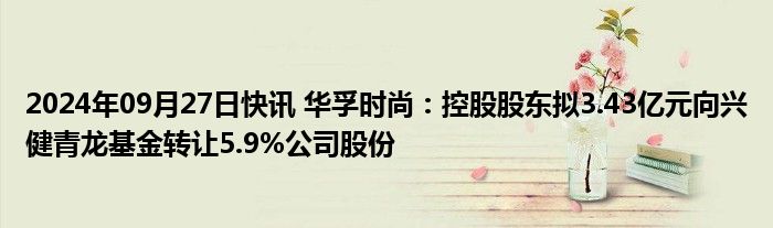 2024年09月27日快讯 华孚时尚：控股股东拟3.43亿元向兴健青龙基金转让5.9%公司股份