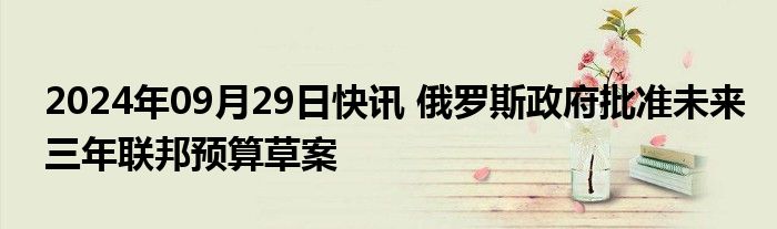 2024年09月29日快讯 俄罗斯政府批准未来三年联邦预算草案