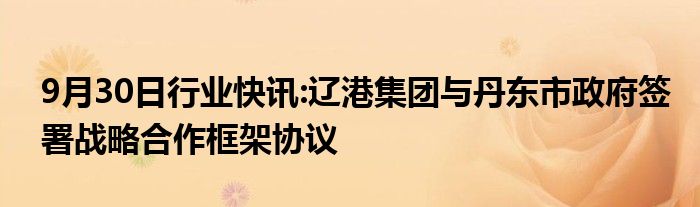 9月30日行业快讯:辽港集团与丹东市政府签署战略合作框架协议