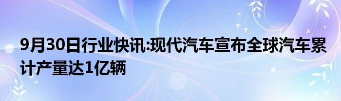 9月30日行业快讯:现代汽车宣布全球汽车累计产量达1亿辆