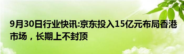 9月30日行业快讯:京东投入15亿元布局香港市场，长期上不封顶