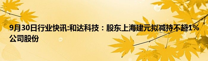 9月30日行业快讯:和达科技：股东上海建元拟减持不超1%公司股份