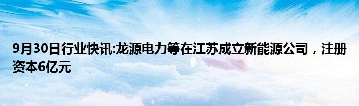 9月30日行业快讯:龙源电力等在江苏成立新能源公司，注册资本6亿元